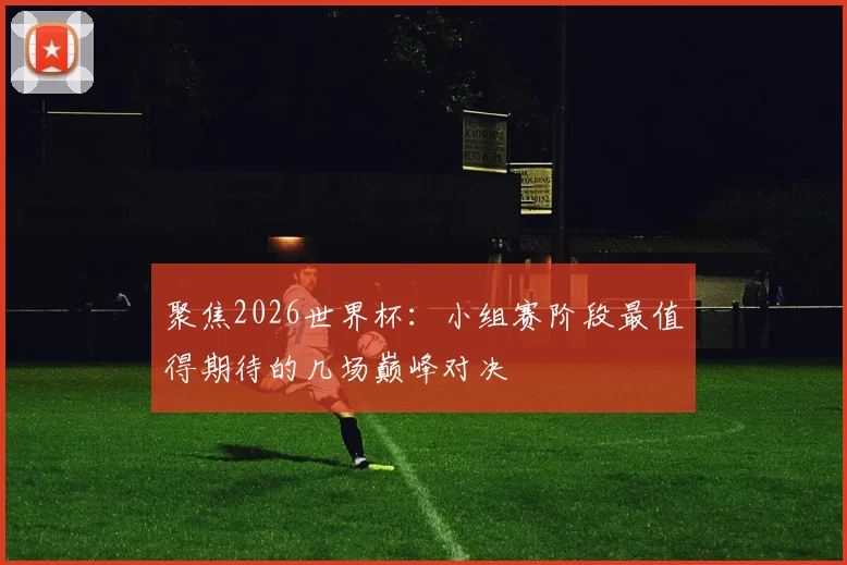 聚焦2026世界杯：小组赛阶段最值得期待的几场巅峰对决